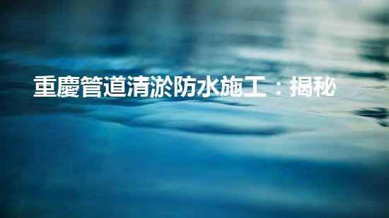 重慶管道清淤防水施工：揭秘黑科技，打破傳統(tǒng)！